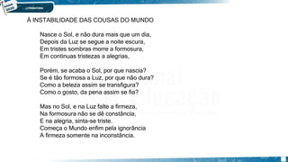À INSTABILIDADE DAS COUSAS DO MUNDO
Nasce o Sol, e não dura mais que um dia,
Depois da Luz se segue a noite escura,
Em tristes sombras morre a formosura,
Em continuas tristezas a alegrias,
Porém, se acaba o Sol, por que nascia?
Se é tão formosa a Luz, por que não dura?
Como a beleza assim se transfigura?
Como o gosto, da pena assim se fia?
Mas no Sol, e na Luz falte a firmeza,
Na formosura não se dê constância,
E na alegria, sinta-se triste.
Começa o Mundo enfim pela ignorância
A firmeza somente na inconstância.
 