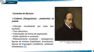 SEISCENTISMO/BARROCO
Correntes do Barroco:
1.Cultismo (Gongorismo) – predomínio na
poesia
• Intenção moralizante por meio dos
sentidos;
• Teor descritivo;
• Valorização da forma de expressão;
• Estilo opulento e suntuoso;
• Rebuscamento vocabular - neologismos,
figuras de sintaxe (hipérbatos, anacolutos),
figuras de linguagem (metáforas, antíteses,
sinestesias) (6).
Imagem: Diego Velázquez / Retrato de Don Luis de
Góngora, em 1622 / Public Domain
 