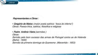 SEISCENTISMO / BARROCO
Brasil
Representantes e Obras :
• Gregório de Matos: (maior poeta satírico: “boca do inferno”)
Obras: Poesia lírica, satírica, filosófica e religiosa
• Padre Antônio Vieira (sermões )
Obras:
Sermão pelo bom sucesso das armas de Portugal contra as de Holanda
(Bahia – 1640)
Sermão da primeira dominga da Quaresma (Maranhão – 1653)
 