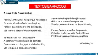 TEXTOSBARROCOS
17
A Jesus Cristo Nosso Senhor
Pequei, Senhor, mas não porque hei pecado,
Da vossa alta clemência me despido;
Porque, quanto mais tenho delinqüido,
Vós tenho a perdoar mais empenhado.
Se basta a vos irar tanto pecado,
A abrandar-vos sobeja um só gemido:
Que a mesma culpa, que vos há ofendido,
Vos tem para o perdão lisonjeado.
Se uma ovelha perdida e já cobrada
Glória tal e prazer tão repentino
Vos deu, como afirmais na Sacra História,
Eu sou, Senhor, a ovelha desgarrada,
Cobrai-a; e não queirais, Pastor Divino,
Perder na vossa ovelha a vossa glória.
MATOS
, Gregório.
 