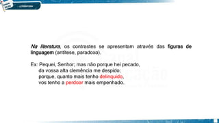 SEISCENTISMO/BARROCO
Na literatura, os contrastes se apresentam através das figuras de
linguagem (antítese, paradoxo).
Ex: Pequei, Senhor; mas não porque hei pecado,
da vossa alta clemência me despido;
porque, quanto mais tenho delinquido,
vos tenho a perdoar mais empenhado.
 