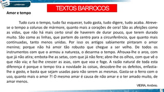 TEXTOSBARROCOS
20
Amor e tempo
Tudo cura o tempo, tudo faz esquecer, tudo gasta, tudo digere, tudo acaba. Atreve-
se o tempo a colunas de mármore, quanto mais a corações de cera! São as afeições como
as vidas, que não há mais certo sinal de haverem de durar pouco, que terem durado
muito. São como as linhas, que partem do centro para a circunferência, que quanto mais
continuadas, tanto menos unidas. Por isso os antigos sabiamente pintaram o amor
menino; porque não há amor tão robusto que chegue a ser velho. De todos os
instrumentos com que o armou a natureza, o desarma o tempo. Afrouxa-lhe o arco, com
que já não atira; embota-lhe as setas, com que já não fere; abre-lhe os olhos, com que vê o
que não via; e faz-lhe crescer as asas, com que voa e foge. A razão natural de toda esta
diferença é porque o tempo tira a novidade às coisas, descobre-lhe os defeitos, enfastia-
lhe o gosto, e basta que sejam usadas para não serem as mesmas. Gasta-se o ferro com o
uso, quanto mais o amor ?! O mesmo amar é causa de não amar e o ter amado muito, de
amar menos.
VIEIRA, Antônio.
 