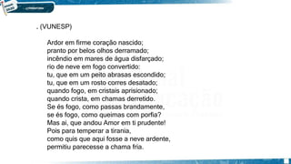 . (VUNESP)
Ardor em firme coração nascido;
pranto por belos olhos derramado;
incêndio em mares de água disfarçado;
rio de neve em fogo convertido:
tu, que em um peito abrasas escondido;
tu, que em um rosto corres desatado;
quando fogo, em cristais aprisionado;
quando crista, em chamas derretido.
Se és fogo, como passas brandamente,
se és fogo, como queimas com porfia?
Mas ai, que andou Amor em ti prudente!
Pois para temperar a tirania,
como quis que aqui fosse a neve ardente,
permitiu parecesse a chama fria.
 