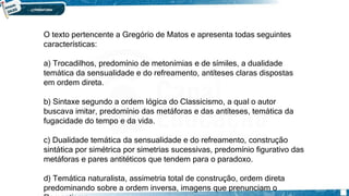 O texto pertencente a Gregório de Matos e apresenta todas seguintes
características:
a) Trocadilhos, predomínio de metonímias e de símiles, a dualidade
temática da sensualidade e do refreamento, antíteses claras dispostas
em ordem direta.
b) Sintaxe segundo a ordem lógica do Classicismo, a qual o autor
buscava imitar, predomínio das metáforas e das antíteses, temática da
fugacidade do tempo e da vida.
c) Dualidade temática da sensualidade e do refreamento, construção
sintática por simétrica por simetrias sucessivas, predomínio figurativo das
metáforas e pares antitéticos que tendem para o paradoxo.
d) Temática naturalista, assimetria total de construção, ordem direta
predominando sobre a ordem inversa, imagens que prenunciam o
 
