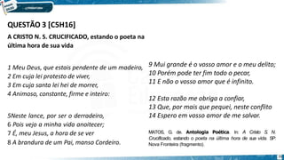 QUESTÃO 3 [C5H16]
26
A CRISTO N. S. CRUCIFICADO, estando o poeta na
última hora de sua vida
1 Meu Deus, que estais pendente de um madeiro,
2 Em cuja lei protesto de viver,
3 Em cuja santa lei hei de morrer,
4 Animoso, constante, firme e inteiro:
5Neste lance, por ser o derradeiro,
6 Pois vejo a minha vida anoitecer;
7 É, meu Jesus, a hora de se ver
8 A brandura de um Pai, manso Cordeiro.
9 Mui grande é o vosso amor e o meu delito;
10 Porém pode ter fim todo o pecar,
11 E não o vosso amor que é infinito.
12 Esta razão me obriga a confiar,
13 Que, por mais que pequei, neste conflito
14 Espero em vosso amor de me salvar.
MATOS, G. de. Antologia Poética. In: A Cristo S. N.
Crucificado, estando o poeta na última hora de sua vida. SP:
Nova Fronteira (fragmento).
 