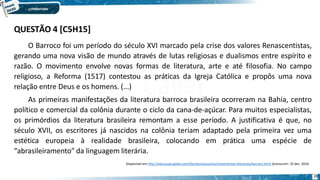 O Barroco foi um período do século XVI marcado pela crise dos valores Renascentistas,
gerando uma nova visão de mundo através de lutas religiosas e dualismos entre espírito e
razão. O movimento envolve novas formas de literatura, arte e até filosofia. No campo
religioso, a Reforma (1517) contestou as práticas da Igreja Católica e propôs uma nova
relação entre Deus e os homens. (...)
As primeiras manifestações da literatura barroca brasileira ocorreram na Bahia, centro
político e comercial da colônia durante o ciclo da cana-de-açúcar. Para muitos especialistas,
os primórdios da literatura brasileira remontam a esse período. A justificativa é que, no
século XVII, os escritores já nascidos na colônia teriam adaptado pela primeira vez uma
estética europeia à realidade brasileira, colocando em prática uma espécie de
“abrasileiramento” da linguagem literária.
Disponível em http://educacao.globo.com/literatura/assunto/movimentos-literarios/barroco.html. Acesso em: 10 dez. 2016.
28
QUESTÃO 4 [C5H15]
 