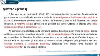 O Barroco foi um período do século XVI marcado pela crise dos valores Renascentistas,
gerando uma nova visão de mundo através de lutas religiosas e dualismos entre espírito e
razão. O movimento envolve novas formas de literatura, arte e até filosofia. No campo
religioso, a Reforma (1517) contestou as práticas da Igreja Católica e propôs uma nova
relação entre Deus e os homens. (...)
As primeiras manifestações da literatura barroca brasileira ocorreram na Bahia, centro
político e comercial da colônia durante o ciclo da cana-de-açúcar. Para muitos especialistas,
os primórdios da literatura brasileira remontam a esse período. A justificativa é que, no
século XVII, os escritores já nascidos na colônia teriam adaptado pela primeira vez uma
estética europeia à realidade brasileira, colocando em prática uma espécie de
“abrasileiramento” da linguagem literária.
Disponível em http://educacao.globo.com/literatura/assunto/movimentos-literarios/barroco.html. Acesso em: 10 dez. 2016.
29
QUESTÃO 4 [C5H15]
 