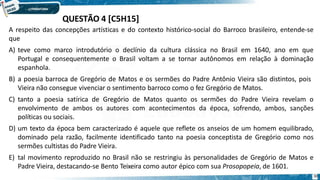 QUESTÃO 4 [C5H15]
30
A respeito das concepções artísticas e do contexto histórico-social do Barroco brasileiro, entende-se
que
A) teve como marco introdutório o declínio da cultura clássica no Brasil em 1640, ano em que
Portugal e consequentemente o Brasil voltam a se tornar autônomos em relação à dominação
espanhola.
B) a poesia barroca de Gregório de Matos e os sermões do Padre Antônio Vieira são distintos, pois
Vieira não consegue vivenciar o sentimento barroco como o fez Gregório de Matos.
C) tanto a poesia satírica de Gregório de Matos quanto os sermões do Padre Vieira revelam o
envolvimento de ambos os autores com acontecimentos da época, sofrendo, ambos, sanções
políticas ou sociais.
D) um texto da época bem caracterizado é aquele que reflete os anseios de um homem equilibrado,
dominado pela razão, facilmente identificado tanto na poesia conceptista de Gregório como nos
sermões cultistas do Padre Vieira.
E) tal movimento reproduzido no Brasil não se restringiu às personalidades de Gregório de Matos e
Padre Vieira, destacando-se Bento Teixeira como autor épico com sua Prosopopeia, de 1601.
 
