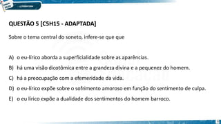 QUESTÃO 5 [C5H15 - ADAPTADA]
32
Sobre o tema central do soneto, infere-se que que
A) o eu-lírico aborda a superficialidade sobre as aparências.
B) há uma visão dicotômica entre a grandeza divina e a pequenez do homem.
C) há a preocupação com a efemeridade da vida.
D) o eu-lírico expõe sobre o sofrimento amoroso em função do sentimento de culpa.
E) o eu lírico expõe a dualidade dos sentimentos do homem barroco.
 