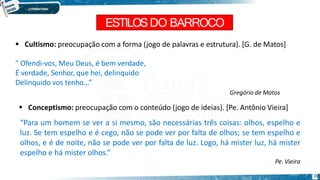 ESTILOSDO BARROCO
33
 Cultismo: preocupação com a forma (jogo de palavras e estrutura). [G. de Matos]
" Ofendi-vos, Meu Deus, é bem verdade,
É verdade, Senhor, que hei, delinquido
Delinquido vos tenho...”
Gregório de Matos
 Conceptismo: preocupação com o conteúdo (jogo de ideias). [Pe. Antônio Vieira]
“Para um homem se ver a si mesmo, são necessárias três coisas: olhos, espelho e
luz. Se tem espelho e é cego, não se pode ver por falta de olhos; se tem espelho e
olhos, e é de noite, não se pode ver por falta de luz. Logo, há mister luz, há mister
espelho e há mister olhos.”
Pe. Vieira
 