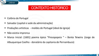CONTEXTO HISTÓRICO
7
 Colônia de Portugal
 Salvador (capital e sede da administração)
 Produções artísticas - moldes de Portugal (ideal da Igreja)
 Não existia imprensa
 Marco Inicial: (1601) poema épico “Prosopopeia “ – Bento Teixeira (Jorge de
Albuquerque Coelho - donatário da capitania de Pernambuco)
 