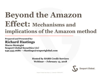 Seaport Global Securities LLC. Member FINRA/SIPC. 1
Beyond the Amazon
Effect: Mechanisms and
implications of the Amazon method
Prepared and Presented by:
Richard Hastings
Macro Strategist
Seaport Global Securities LLC
949.335.0686 – rhastings@seaportglobal.com
Hosted by BARR Credit Services
Webinar – February 13, 2018
 
