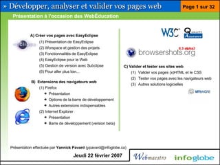 » Développer, analyser et valider vos pages web                                                     Page 1 sur 32
   Présentation à l'occasion des WebÉducation


            A) Créer vos pages avec EasyEclipse
                 (1) Présentation de EasyEclipse
                 (2) Worspace et gestion des projets
                 (3) Fonctionnalités de EasyEclipse
                 (4) EasyEclipse pour le Web
                 (5) Gestion de version avec Subclipse           C) Valider et tester ses sites web
                 (6) Pour aller plus loin...                         (1) Valider vos pages (x)HTML et le CSS
                                                                     (2) Tester vos pages avec les navigateurs web
             B) Extensions des navigateurs web
                                                                     (3) Autres solutions logicielles
                 (1) Firefox
                    ➔   Présentation
                    ➔   Options de la barre de développement
                    ➔   Autres extensions indispensables
                 (2) Internet Explorer
                    ➔   Présentation
                    ➔   Barre de développement (version beta)




  Présentation effectuée par Yannick Pavard (ypavard@infoglobe.ca)

                                         Jeudi 22 février 2007
 