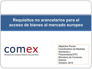 Requisitos no arancelarios para el
acceso de bienes al mercado europeo




                        Alejandra Porras
                        Coordinadora de Medidas
                        Sanitarias y
                        Fitosanitarias/OTC
                        Ministerio de Comercio
                        Exterior
                        Octubre, 2012
 