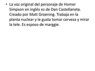 La voz original del personaje de Homer Simpson en inglés es de Dan Castellaneta. Creado por Matt Groening. Trabaja en la planta nuclear y le gusta tomar cerveza y mirar la tele. Es esposo de marggie.