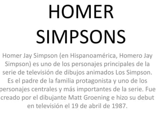 HOMER SIMPSONS Homer Jay Simpson (en Hispanoamérica, Homero Jay Simpson) es uno de los personajes principales de la serie de televisión de dibujos animados Los Simpson. Es el padre de la familia protagonista y uno de los personajes centrales y más importantes de la serie. Fue creado por el dibujante Matt Groening e hizo su debut en televisión el 19 de abril de 1987. 