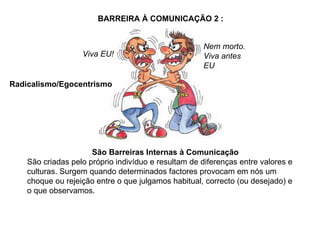 Nem morto. Viva antes EU Viva EU! São Barreiras Internas à Comunicação São criadas pelo próprio indivíduo e resultam de diferenças entre valores e culturas. Surgem quando determinados factores provocam em nós um choque ou rejeição entre o que julgamos habitual, correcto (ou desejado) e o que observamos. BARREIRA À COMUNICAÇÃO 2 : Radicalismo/Egocentrismo 