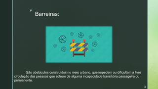z
Barreiras:
São obstáculos construídos no meio urbano, que impedem ou dificultam a livre
circulação das pessoas que sofrem de alguma incapacidade transitória passageira ou
permanente.
3
 