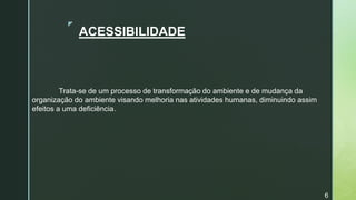 z
ACESSIBILIDADE
Trata-se de um processo de transformação do ambiente e de mudança da
organização do ambiente visando melhoria nas atividades humanas, diminuindo assim
efeitos a uma deficiência.
6
 