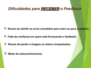 Dificuldades para RECEBERRECEBER o Feedback
 Receio de admitir os erros cometidos para outro ou para si próprio;
 Falta de confiança em quem está fornecendo o feedback;
 Receio de perder a imagem ou status conquistados;
 Medo do autoconhecimento.
 