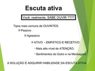 Escuta ativa
Você, realmente, SABE OUVIR ????
Tipos mais comuns de OUVINTES:
 Passivo
 Agressivo
 ATIVO - EMPÁTICO E RECETIVO
• Mais alto nível de ATENÇÃO;
• Sentimentos do Outro e na Mensagem;
A SOLUÇÃO É ADQUIRIR HABILIDADE DA ESCUTA ATIVA
 