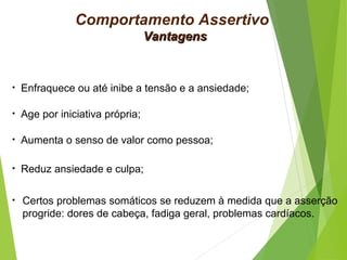 VantagensVantagens
• Enfraquece ou até inibe a tensão e a ansiedade;
• Age por iniciativa própria;
• Aumenta o senso de valor como pessoa;
• Reduz ansiedade e culpa;
• Certos problemas somáticos se reduzem à medida que a asserção
progride: dores de cabeça, fadiga geral, problemas cardíacos.
Comportamento Assertivo
 