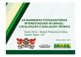 AS BARREIRAS FITOSSANITÁRIAS 
INTERESTADUAIS NO BRASIL: 
LOCALIZAÇÃO E AVALIAÇÃO TÉCNICA 
Ricardo Hilman – Mestrado Profissional em Defesa 
Sanitária Vegetal – UFV 
Vilhena - Abril - 2014 
 