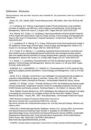 References - Resources
Several literature, web and other resources were reviewed for this assessment, which are mentioned in
detail below:

- Avery, T.E., B.E. Harold, 2002. Forest Measurements, fifth edition, New York; McGrow-Hill
426 p.
- J.J. Landsberg, R.H. Waring, A generalised model of forest productivity using simplified
concepts of radiation-use efficiency, carbon balance and partitioning, Forest Ecology and
Management, Volume 95, Issue 3, 1 August 1997, Pages 209-228, ISSN 0378-1127
- R.H. Waring, N.C. Coops, J.J. Landsberg, Improving predictions of forest growth using the
3-PGS model with observations made by remote sensing, Forest Ecology and Management,
Volume 259, Issue 9, Productivity in Tropical Plantations, 15 April 2010, Pages 1722-1729,
ISSN 0378-1127
- J. J. Landsberg, R. H. Waring, N. C. Coops, Performance of the forest productivity model 3PG applied to a wide range of forest types, Forest Ecology and Management, Volume 172,
Issues 2-3, 20 January 2003, Pages 199-214, ISSN 0378-1127
- N. C. Coops, R. H. Waring, J. J. Landsberg, Assessing forest productivity in Australia and
New Zealand using a physiologically-based model driven with averaged monthly weather
data and satellite-derived estimates of canopy photosynthetic capacity, Forest Ecology and
Management, Volume 104, Issues 1-3, 12 May 1998, Pages 113-127, ISSN 0378-1127
- P. J. Sands, J. J. Landsberg, Parameterisation of 3-PG for plantation grown Eucalyptus
globulus, Forest Ecology and Management, Volume 163, Issues 1-3, 28 June 2002, Pages
273-292, ISSN 0378-1127
- ALMEIDA, A.C.; LANDSBERG, J.J.; SANDS, P.J. Parameterisation of 3-PG model for fastgrowing Eucalyptus grandis plantations. Forest Ecology and Management, v.193, p.179-195.
2004.
- SILVA, G.G.C. Nutrição, crescimento e sua modelagem em povoamentos de eucalipto em
resposta à disponibilidade de água e nutrientes. Viçosa, MG: UFV, 2006. 102f. Tese
(Doutorado em Solos e Nutrição de Plantas) – Universidade Federal de Viçosa, Viçosa.
- SANDS, P.J. 3PGpjs - A User – Friendly interface to 3-PG, the landsberg and waring model
of forest productivity. Cooperative research centre for sustainable production forestry and
CSIRO forestry and forestry products. Technical Report n. 29, Edition 2.3, february, 2003.
- Silva, Welliam Chaves Monteiro da, 1973- Modelagem dos balanços de radiação e de água
e simulação do crescimento do eucalipto na Bacia do Rio Doce-MG / Welliam Chaves
Monteiro da Silva. – Viçosa, MG , 2007. Tese (doutorado) - Universidade Federal de Viçosa
- BEPP Brazilian Eucalyptus Productivity Model online resources at
http://lamar.colostate.edu/~mryan/Research/BEPP.htm, and also
http://lamar.colostate.edu/~binkley/Brazileucalyptus.htm and http://www.ipef.br/bepp/. Websites and
citations within.

- FAOCLIM 2: World-wide Agroclimatic Database, Version 2.01. January 2001. Environment
and Natural Resources Working Paper Number 5. Available on CD-ROM from the
Agrometeorology Group, Environment and Natural Resources Service (SDRN), Sustainable
Development Department (SD), Food and Agriculture Organization of the United Nations
(FAO), Rome, Italy. FAOCLIM 2 CD-ROM is described at
[http://www.fao.org/sd/2001/EN1102_en.htm].
- CLIMPAG: Climate Impact on Agriculture, Environment, CLimate Chaneg and Bioenergy Divistion

18

 