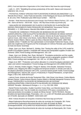 (NRC), Food and Agriculture Organization of the United Nations http://www.fao.org/nr/climpag/

- Lieth, H., 1972. "Modelling the primary productivity of the earth. Nature and resources",
UNESCO, VIII, 2:5-10.
- "POTENTIAL FOREST SPECIES FOR PLANTATIONS IN BRAZILIAN AMAZONIA" Luiz
Marcelo Brum Rossi , Celso Paulo de Azevedo, Cintia Rodrigues de Souza and Roberval M.
B. de Lima. FAO. Publication year:2003 Issue number: 0537-B1
- Renabio - Rede Nacional de Biomassa para Energia, Rua Professor Alberto Pacheco, 125 – sala
506 – Bairro de Ramos – 36570-000 Viçosa – MG http://www.renabio.org.br/index.php

- "AVALIAÇÃO DE DENSIDADES DE PLANTIO E ROTAÇÃO DE PLANTAÇÕES DE
RÁPIDO CRESCIMENTO PARA PRODUÇÃO DE BIOMASSA" Documento Técnico
RENABIO, n. 2, 2006 Autores: Marcelo Dias Müller e Laércio Couto
- "FIXAÇÃO DE CARBONO E PRODUÇÃO DE BIOMASSA EM UM SISTEMA
AGROFLORESTAL COM EUCALIPTO NA REGIÃO DO CERRADO DE MINAS GERAIS"
Documento Técnico RENABIO, n. 1, 2006. Autores: Antonio de Arruda Tsukamoto Filho*,
Laércio Couto, Júlio César Lima Neves, Carlos Alberto Moraes Passos, Carlos Antonio
Álvares Soares Ribeiro, Márcio Lopes da Silva e Marcelo Dias Müller ISSN: 1809-7561;
available online (* Trabalho de Tese apresentado à Universidade Federal de Viçosa, como
parte das exigências do Programa de Pós-Graduação em Ciência Florestal, para obtenção
do título de Doctor Scientiae)
- Stape, Jose Luiz; Ryan, Michael G.; Binkley, Dan "Testing the utility of the 3-PG model for
growth of Eucalyptus grandis x urophylla with natural and manipulated supplies of water and
nutrients" 2004, Forest Ecology and Management. 193: 219
- Stape, Jose Luiz; Binkley, Dan; Ryan, Michael G. "Eucalyptus production and the supply,
use and efficiency of use of water, light and nitrogen across a geographic gradient in Brazil"
2004, Forest ecology and management. Vol. 193, no. 1/2 (May 2004): p. 17-31.
- Stape et al, 2007. “Production and carbon allocation in a clonal Eucalyptus plantation with
water and nutrient manipulations” Forest Ecology and Management 255 (2008) 920-930
- Auro C. Almeida, Anders Siggins, Thiago R. Batista, Chris Beadle, Sebastiao Fonseca,
Rodolfo Loos, Mapping the effect of spatial and temporal variation in climate and soils on
Eucalyptus plantation production with 3-PG, a process-based growth model, Forest Ecology
and Management, Volume 259, Issue 9, Productivity in Tropical Plantations, 15 April 2010,
Pages 1730-1740, ISSN 0378-1127
- Laércio Couto, Antonio de Arruda Tsukamoto Filho, Júlio César Lima Neves, Carlos Alberto
Moraes Passos, Carlos Antonio Álvares Soares Ribeiro e Michelle Margarido Fonseca Couto
Araujo "PRODUÇÃO E ALOCAÇÃO DE BIOMASSA EM UM SISTEMA
AGRISSILVIPASTORIL COM EUCALIPTO NA REGIÃO DO CERRADO DE MINAS
GERAIS" Renabio - Biomassa & Energia, v. 1, n. 4, p. 321-334, 2004
- Daniel Pereira Guimarães, Gualter Guenther Costa Silva, Luiz Marcelo Aguiar Sans,
Fernando Palha Leite "Uso do modelo de crescimento 3-PG para o zoneamento do
potencial produtivo do eucalipto no estado de Minas Gerais". NOTA TÉCNICA. Revista
Brasileira de Agrometeorologia, Piracicaba, v.15, n.2, p.192-197 Recebido para publicação
em 07/11/06. Aprovado em 06/08/07. ISSN 0104-1347
- IBGE: Instituto Brasileiro de Geografia e Estatística http://www.ibge.gov.br/home/
- Mapa Exploratorio-Reconhecimiento de solos de municipio de Cristopolis, BA. Fonte:
Leventamento Exploratorio-Reconhecimiento de Solos de Estado de Bahia
(Embrapa/SUDENE 1973) DIREITOS RESERVADOS: EMBRAPA SOLOS, UEP Recife
- Mapa Exploratorio-Reconhecimiento de solos de municipio de Baianopolis, BA. Fonte:
19

 