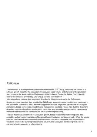 Rationale
This document is an independent assessment developed for GW Group, describing the results of a
software growth model for the production of Eucalyptus wood volume and charcoal for the plantation
sites located in the Municipalities of Baianopolis, Cristopolis and Catolandia, Bahia, Brazil. Specific
data for the sites was provided by GW Group and also collected from
international and national data sources as described in this document and in the References.
Results are given based on data provided by GW Group, assumptions and conditions as mentioned in
this document. Scenarios 1 and 2 describe 2 hypothetical model projections per hectare of Eucalyptus
plantations, based on resource availability and management practices. Please note that this document
describes customized modeled results which, depending also on model parametrization, can under or
overestimate the actual site conditions and future plantation productivity.
This is a theoretical assessment of Eucalyptus growth, based on scientific methodology and data
available, and can present variations of the actual future Eucalyptus plantation growth . While the utmost
care has been taken to ensure the validity of the results, the author can not be held responsible for
variations between the current projections and actual future Eucalyptus plantation growth, due to
managerial, anthropogenic, or other reasons.

3

 