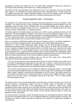 interpolations methods were tested, and the Thin Plate Spline interpolation method was selected for
providing the best predictions of the literature (ex. ZANE) precipitation data.
Assessment results vary depending on the climatic data used in the simulations, but since the climatic
data variation is low between the stations (Barreiras) and the interpolated points the MAI results are
very slightly influenced (See Growth Projections Chapter). That said, the projection tables and graphs
developed based on Barreiras climatic data can be considered representative of all others.

Growth projection notes - Conclusions
The objective of this assessment was to customize theoretical projections as much as possible to local
conditions. The results rely also on data, parameters and methodological growth projections from the
neighboring region of Minas Gerais (methods which are also widely applied and to other regions of
Brazil) for several the Eucalyptus species such as E. camaldulensis x E. urophylla (which is the clonal
variety of interest to GW Group ), E. urophylla and others.
The widely applied 3-PG Model software [Landsberg et al, 1997], as also specifically referenced in the
References and Acknowledgments Chapters, was used for the growth projection analysis, since it is
deployed in numerous scientific and commercial projects for Eucalyptus plantations in Brazil, and globally
for other species and biomes. The local parametrization of the modelfor the climate and soil variables
used are outlined below and in the other relevant chapters of this report.
Since, as reported by GW Group, detailed local data on plantation growth is not always available for
Bahia for the specific Eucalyptus species, the projections were locally adjusted based also on
parameters of sites in Minas Gerais with similar climatic, soil and clonal Eucalyptus plantation
characteristics [Embrapa Solos, 1973; IBGE; Filho et al. 2006; Couto et al. 2004]. The soil at these sites
is also a Latosolo Vermelho Amarelo Distrofico [Filho et al. 2006; Couto et al. 2004] and with mean
min/max temperature of 17 to 29 Degrees Celsius, but with higher precipitation annual sum. These
growth projections were customized for the plantation sites in Bahia using local and interpolated climatic
data. Soil fertility and available soil water were also adjusted according to the site and soil characteristics,
based on literature parametrization for the similar ecological conditions reported above.
After adapting parameters, several simulations were run with the 3-PG model, and 2 representative
scenarios are described and tabulated results are provided:
- The first scenario (Scenario No1) assumes site treatments to bring soil fertility to the medium level
(0.5) which is gradually decreasing after the third year (0.4), reaching a lower level (0.3) at year 5
and afterwards, to simulate nutrient loss. Available soil water -calibrated as in literature for similar soil
types in the area- is assumed to be at its highest level at the time of planting.
- The second scenario (Scenario No 2) represents a different management regime and soil fertility
class, assuming that additional actions are taken to further increase site characteristics and available
water to plants. Irrigation is assumed to be 8ml/Ha/year for the first 6 years. Site fertility rating for the
3-PG model is assumed to be at a higher level (0.8) for the first 5 years, slightly reducing to a lower
level (0.7) for the next 2 years, and gradually reducing (0.3) after year 7. This is a rather optimal
theoretical growth scenario.
The rotation used in many commercial plantations and experiments in Brazil is between year 6 and 9 for
biomass production in agroforestry systems, and also in scientific reports for plantations for energy
biomass production the 7nth year is the recommended one for harvest in certain cases. Model
simulations present similar results such as the graph intersection of Mean Annual Increment (MAI) and
Periodic Annual Increment (PAI). Mean and Periodic Annual Increment (MAI and PAI) in this case are,
the mean annual volume growth per stand hectare, and the periodic (annual) change on volume per
plantation hectare, respectively.
As mentioned before, assuming a certain site quality scenario, but substituting the Barreiras meteo data
with the point interpolated climatic one, has no significant difference to growth projections. However, this
simulation was made to further customize the projections and examine any hypothetical variability of
such influence.

9

 