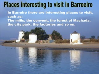Places interesting to visit in Barreeiro In Barreiro there are interesting places to visit, such as:  The mills, the convent, the forest of Machada, the city park, the factories and so on. 