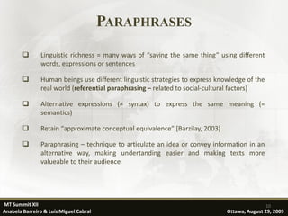 PARAPHRASES
              Linguistic richness = many ways of “saying the same thing” using different
               words, expressions or sentences

              Human beings use different linguistic strategies to express knowledge of the
               real world (referential paraphrasing – related to social-cultural factors)

              Alternative expressions (≠ syntax) to express the same meaning (=
               semantics)

              Retain “approximate conceptual equivalence” [Barzilay, 2003]

              Paraphrasing – technique to articulate an idea or convey information in an
               alternative way, making undertanding easier and making texts more
               valueable to their audience




MT Summit XII                                                                                 10
Anabela Barreiro & Luís Miguel Cabral                                         Ottawa, August 29, 2009
 