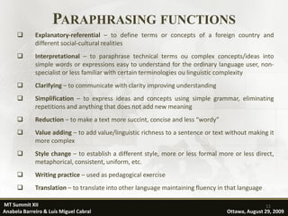 PARAPHRASING FUNCTIONS
            Explanatory-referential – to define terms or concepts of a foreign country and
             different social-cultural realities
            Interpretational – to paraphrase technical terms ou complex concepts/ideas into
             simple words or expressions easy to understand for the ordinary language user, non-
             specialist or less familiar with certain terminologies ou linguistic complexity
            Clarifying – to communicate with clarity improving understanding
            Simplification – to express ideas and concepts using simple grammar, eliminating
             repetitions and anything that does not add new meaning
            Reduction – to make a text more succint, concise and less “wordy”
            Value adding – to add value/linguistic richness to a sentence or text without making it
             more complex
            Style change – to establish a different style, more or less formal more or less direct,
             metaphorical, consistent, uniform, etc.
            Writing practice – used as pedagogical exercise
            Translation – to translate into other language maintaining fluency in that language

MT Summit XII                                                                                      11
Anabela Barreiro & Luís Miguel Cabral                                              Ottawa, August 29, 2009
 