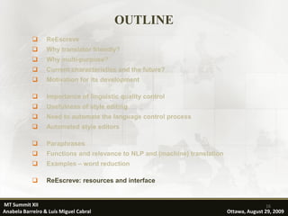 OUTLINE
                 ReEscreve
                 Why translator friendly?
                 Why multi-purpose?
                 Current characteristics and the future?
                 Motivation for its development

                 Importance of linguistic quality control
                 Usefulness of style editing
                 Need to automate the language control process
                 Automated style editors

                 Paraphrases
                 Functions and relevance to NLP and (machine) translation
                 Examples – word reduction

                 ReEscreve: resources and interface


MT Summit XII                                                                               16
Anabela Barreiro & Luís Miguel Cabral                                        Ottawa, August 29, 2009
 