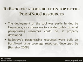 REESCREVE: A TOOL BUILT ON TOP OF THE
         PORT4NOOJ RESOURCES

      • The deployment of the tool was partly funded by
        Linguateca, as a showcase to a wider public of what
        paraphrasing resources could do, if properly
        developed.
      • ReEscreve’s paraphrasing resources were built on
        Port4NooJ large coverage resources developed by
        [Barreiro, 2008]


MT Summit XII                                                   17
Anabela Barreiro & Luís Miguel Cabral            Ottawa, August 29, 2009
 