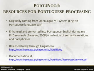 PORT4NOOJ:
  RESOURCES FOR PORTUGUESE PROCESSING

      • Originally coming from OpenLogos MT system (English-
        Portuguese language pair)

      • Enhanced and converted into Portuguese-English during my
        PhD research [Barreiro, 2008] – inclusion of semantic relations
        and paraphrases

      • Released freely through Linguateca
          http://www.linguateca.pt/Repositorio/Port4Nooj/

      • Documentation at
          http://www.linguateca.pt/Repositorio/Port4NooJ/ResourcesOverview.pdf

MT Summit XII                                                                    18
Anabela Barreiro & Luís Miguel Cabral                             Ottawa, August 29, 2009
 