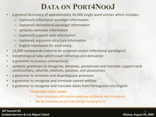 DATA ON PORT4NOOJ
   •    a general dictionary of approximately 40,000 single word entries which includes:
         – (optional) inflectional paradigm information
         – (optional) derivational paradigm information
         – syntactic-semantic information
         – (optional) support verb information
         – (optional) argument-structure information
         – English translation for each entry
   •    13,000 compounds (need to be assigned correct inflectional paradigms)
   •    morphological rules which cover inflection and derivation
   •    a grammar to process contractions)
   •    syntactic grammars to recognize, annotate, paraphrase and translate support verb
        constructions, adverbs, relatives, passives, and possessives
   •    a grammar to annotate and disambiguate pronouns
   •    a grammar to recognize and annotate named entities
   •    a grammar to recognize and translate dates from Portuguese into English
                     VALIDATION DISCLAIMER
                     • These resources still require extensive validation and evaluation
                     • We do not know as yet if we will get funding for it

MT Summit XII                                                                                        19
Anabela Barreiro & Luís Miguel Cabral                                                 Ottawa, August 29, 2009
 