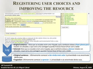REGISTERING USER CHOICES AND
                       IMPROVING THE RESOURCE




               • Original sentence : Dizia que as escadas eram uma maçada, que o senhorio estava a fazer planos para
                 instalar um elevador, o que seria uma vantagem quando Frances fosse lá ficar com o bebé
               • Selected: Dizia que as escadas eram uma maçada, que o senhorio estava a planear instalar um
     Log         elevador, o que seria uma vantagem quando Frances fosse lá ficar com o bebé

               • Original sentence : Ultimamente comecei a dar ainda mais valor à privacidade e ao anonimato
                 desta casa.
               • Sugestion: Ultimamente comecei a apreciar à privacidade e ao anonimato desta casa.

MT Summit XII                                                                                                  29
Anabela Barreiro & Luís Miguel Cabral                                                          Ottawa, August 29, 2009
 