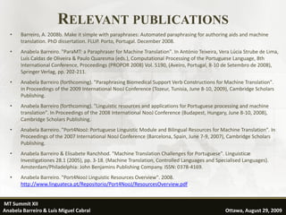 RELEVANT PUBLICATIONS
   •   Barreiro, A. 2008b. Make it simple with paraphrases: Automated paraphrasing for authoring aids and machine
       translation. PhD dissertation. FLUP. Porto, Portugal. December 2008.
   •   Anabela Barreiro. "ParaMT: a Paraphraser for Machine Translation". In António Teixeira, Vera Lúcia Strube de Lima,
       Luís Caldas de Oliveira & Paulo Quaresma (eds.), Computational Processing of the Portuguese Language, 8th
       International Conference, Proceedings (PROPOR 2008) Vol. 5190, (Aveiro, Portugal, 8-10 de Setembro de 2008),
       Springer Verlag, pp. 202-211.
   •   Anabela Barreiro (forthcoming). "Paraphrasing Biomedical Support Verb Constructions for Machine Translation".
       In Proceedings of the 2009 International NooJ Conference (Tozeur, Tunisia, June 8-10, 2009), Cambridge Scholars
       Publishing.
   •   Anabela Barreiro (forthcoming). "Linguistic resources and applications for Portuguese processing and machine
       translation". In Proceedings of the 2008 International NooJ Conference (Budapest, Hungary, June 8-10, 2008),
       Cambridge Scholars Publishing.
   •   Anabela Barreiro. "Port4NooJ: Portuguese Linguistic Module and Bilingual Resources for Machine Translation". In
       Proceedings of the 2007 International NooJ Conference (Barcelona, Spain, June 7-9, 2007), Cambridge Scholars
       Publishing.
   •   Anabela Barreiro & Elisabete Ranchhod. "Machine Translation Challenges for Portuguese". Linguisticæ
       Investigationes 28.1 (2005), pp. 3-18. (Machine Translation, Controlled Languages and Specialised Languages).
       Amsterdam/Philadelphia: John Benjamins Publishing Company. ISSN: 0378-4169.
   •   Anabela Barreiro. "Port4NooJ Linguistic Resources Overview". 2008.
       http://www.linguateca.pt/Repositorio/Port4NooJ/ResourcesOverview.pdf


MT Summit XII                                                                                                     36
Anabela Barreiro & Luís Miguel Cabral                                                            Ottawa, August 29, 2009
 