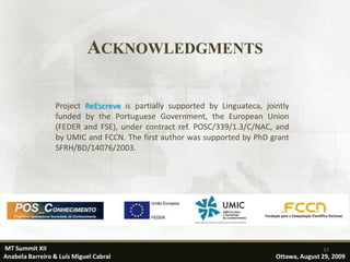 ACKNOWLEDGMENTS

                 Project ReEscreve is partially supported by Linguateca, jointly
                 funded by the Portuguese Government, the European Union
                 (FEDER and FSE), under contract ref. POSC/339/1.3/C/NAC, and
                 by UMIC and FCCN. The first author was supported by PhD grant
                 SFRH/BD/14076/2003.




MT Summit XII                                                                              37
Anabela Barreiro & Luís Miguel Cabral                                       Ottawa, August 29, 2009
 