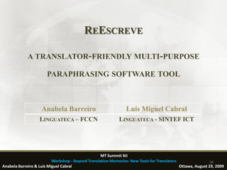 REESCREVE

             A TRANSLATOR-FRIENDLY MULTI-PURPOSE

                       PARAPHRASING SOFTWARE TOOL



                    Anabela Barreiro                            Luís Miguel Cabral
                   LINGUATECA – FCCN                        LINGUATECA - SINTEF ICT




                                                   MT Summit XII
                          Workshop - Beyond Translation Memories: New Tools for Translators                 38
Anabela Barreiro & Luís Miguel Cabral                                                       Ottawa, August 29, 2009
 