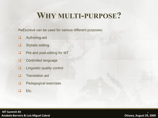 WHY MULTI-PURPOSE?
            ReEscreve can be used for various different purposes:

                 Authoring-aid

                 Stylistic editing

                 Pre and post-editing for MT

                 Controlled language

                 Linguistic quality control

                 Translation aid

                 Pedagogical exercises

                 Etc.




MT Summit XII                                                                       4
Anabela Barreiro & Luís Miguel Cabral                               Ottawa, August 29, 2009
 