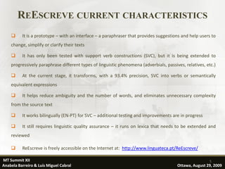 REESCREVE CURRENT CHARACTERISTICS
         It is a prototype – with an interface – a paraphraser that provides suggestions and help users to
    change, simplify or clarify their texts

         It has only been tested with support verb constructions (SVC), but it is being extended to
    progressively paraphrase different types of linguistic phenomena (adverbials, passives, relatives, etc.)

         At the current stage, it transforms, with a 93.4% precision, SVC into verbs or semantically
    equivalent expressions

         It helps reduce ambiguity and the number of words, and eliminates unnecessary complexity
    from the source text

         It works bilingually (EN-PT) for SVC – additional testing and improvements are in progress

         It still requires linguistic quality assurance – it runs on lexica that needs to be extended and
    reviewed

         ReEscreve is freely accessible on the Internet at: http://www.linguateca.pt/ReEscreve/

MT Summit XII                                                                                           5
Anabela Barreiro & Luís Miguel Cabral                                                   Ottawa, August 29, 2009
 
