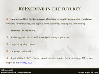 REESCREVE IN THE FUTURE?
          Here exemplified for the purpose of helping or simplifying machine translation -
     interface, functionalities, and application to controlled writing and post-editing

           However… in the future…

          Authoring and stylistic aid for word processing applications

          Linguistic quality control

          Language optimization

          Applicability to MT – being experimentally applied to a prototype MT system
     proposed in Barreiro, 2008

MT Summit XII                                                                                  6
Anabela Barreiro & Luís Miguel Cabral                                          Ottawa, August 29, 2009
 