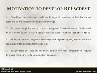 MOTIVATION TO DEVELOP REESCREVE
           Translation memories are insufficient to support translators in their translation
      tasks and do not incorporate linguistic knowledge

           In the current global market, the increasing need for translation and the demand
      to be simultaneously quick and rigorous requires more robust and sophisticated tools

           In future ventures, linguistic knowledge and linguistic quality control will be a
      requirement for language technology tools

           Paraphrasers will play an important role in the next generation of natural
      language processing tools, including translation aids




MT Summit XII                                                                                 7
Anabela Barreiro & Luís Miguel Cabral                                         Ottawa, August 29, 2009
 