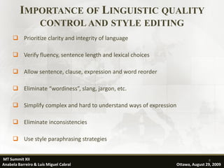 IMPORTANCE OF LINGUISTIC QUALITY
                    CONTROL AND STYLE EDITING
      Prioritize clarity and integrity of language

      Verify fluency, sentence length and lexical choices

      Allow sentence, clause, expression and word reorder

      Eliminate “wordiness”, slang, jargon, etc.

      Simplify complex and hard to understand ways of expression

      Eliminate inconsistencies

      Use style paraphrasing strategies


MT Summit XII                                                                       8
Anabela Barreiro & Luís Miguel Cabral                               Ottawa, August 29, 2009
 