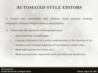 AUTOMATED STYLE EDITORS
          Current tools contemplate spell checking, simple grammar checking,
     ortographic and morphological variance, and synonyms

          Future tools will require the following techniques:

                Word reduction = simplification
                Linguistic information for a better understanding of the meaning of the
                 sentence, such as lexical realization of null subject in certain cases
                Word order (passive into active, etc.)
                Word and expression replacement with synonyms and paraphrases




MT Summit XII                                                                                  9
Anabela Barreiro & Luís Miguel Cabral                                          Ottawa, August 29, 2009
 