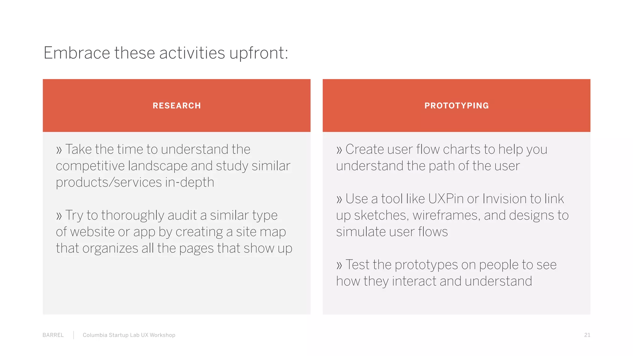 21BARREL Columbia Startup Lab UX Workshop
Embrace these activities upfront:
RESEARCH PROTOTYPING
» Take the time to understand the
competitive landscape and study similar
products/services in-depth
» Try to thoroughly audit a similar type
of website or app by creating a site map
that organizes all the pages that show up
» Create user flow charts to help you
understand the path of the user
» Use a tool like UXPin or Invision to link
up sketches, wireframes, and designs to
simulate user flows
» Test the prototypes on people to see
how they interact and understand
 