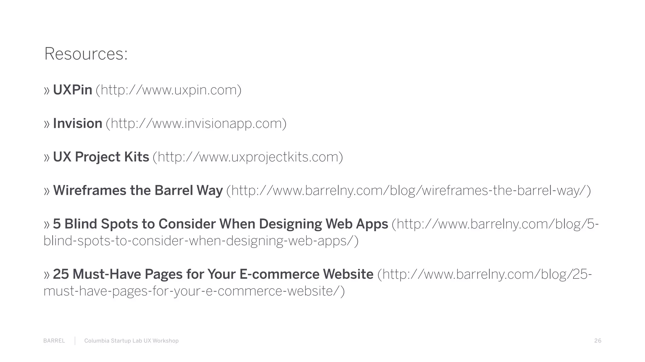 26BARREL Columbia Startup Lab UX Workshop
Resources:
» UXPin (http://www.uxpin.com)
» Invision (http://www.invisionapp.com)
» UX Project Kits (http://www.uxprojectkits.com)
» Wireframes the Barrel Way (http://www.barrelny.com/blog/wireframes-the-barrel-way/)
» 5 Blind Spots to Consider When Designing Web Apps (http://www.barrelny.com/blog/5-
blind-spots-to-consider-when-designing-web-apps/)
» 25 Must-Have Pages for Your E-commerce Website (http://www.barrelny.com/blog/25-
must-have-pages-for-your-e-commerce-website/)
 